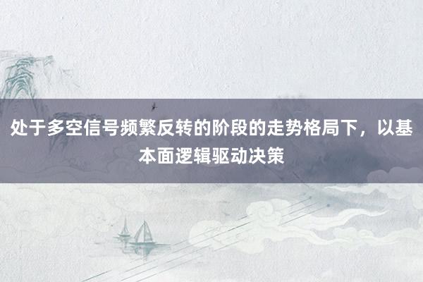 处于多空信号频繁反转的阶段的走势格局下,以基本面逻辑驱动决策