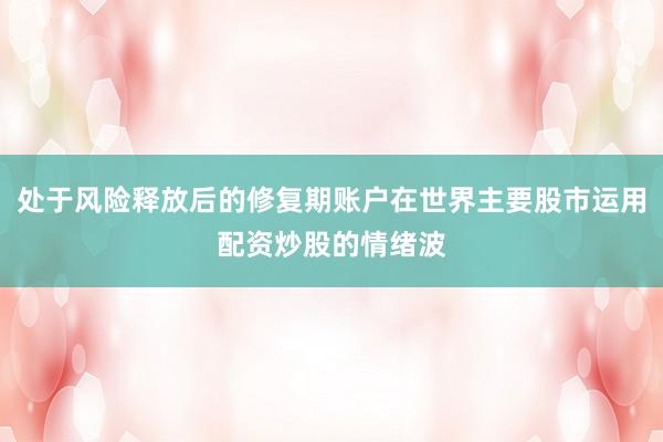 处于风险释放后的修复期账户在世界主要股市运用配资炒股的情绪波