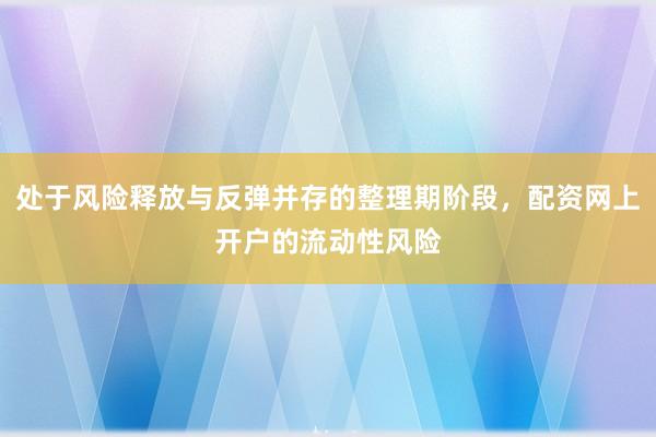 处于风险释放与反弹并存的整理期阶段,配资网上开户的流动性风险