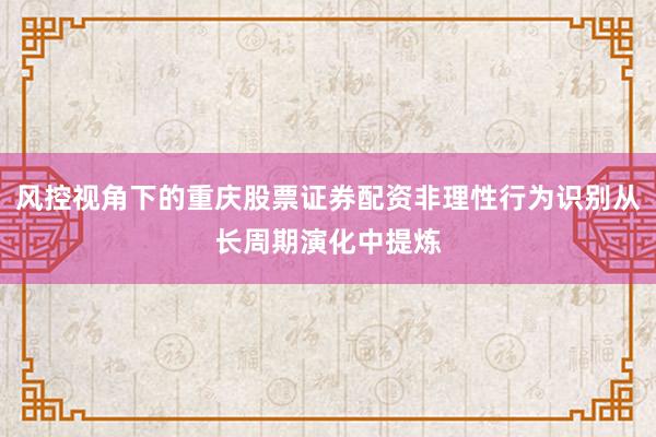 风控视角下的重庆股票证券配资非理性行为识别从长周期演化中提炼