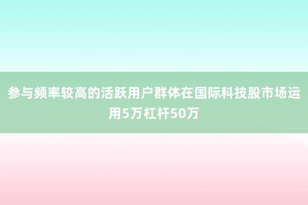 参与频率较高的活跃用户群体在国际科技股市场运用5万杠杆50万