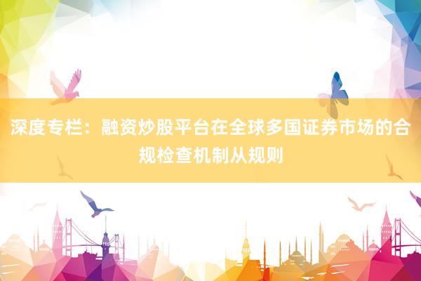 深度专栏：融资炒股平台在全球多国证券市场的合规检查机制从规则