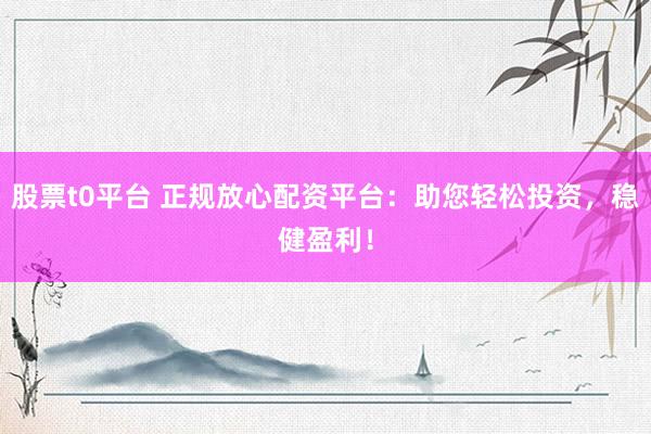 股票t0平台 正规放心配资平台：助您轻松投资，稳健盈利！