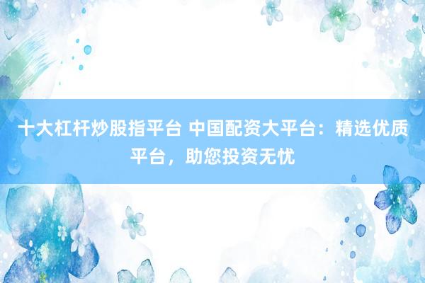 十大杠杆炒股指平台 中国配资大平台：精选优质平台，助您投资无忧