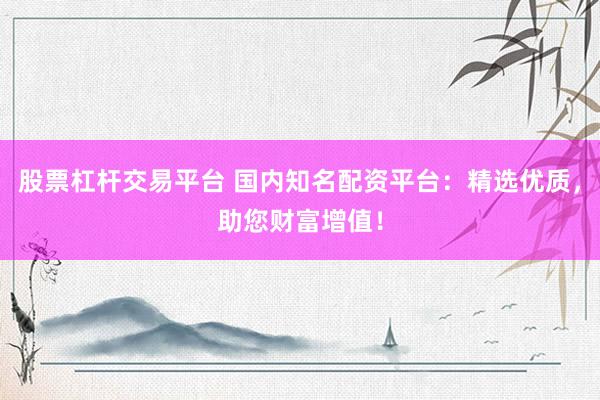 股票杠杆交易平台 国内知名配资平台：精选优质，助您财富增值！