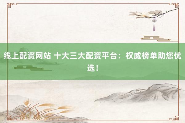 线上配资网站 十大三大配资平台：权威榜单助您优选！
