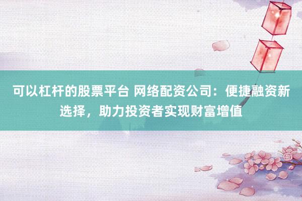 可以杠杆的股票平台 网络配资公司：便捷融资新选择，助力投资者实现财富增值
