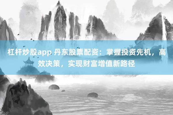杠杆炒股app 丹东股票配资：掌握投资先机，高效决策，实现财富增值新路径