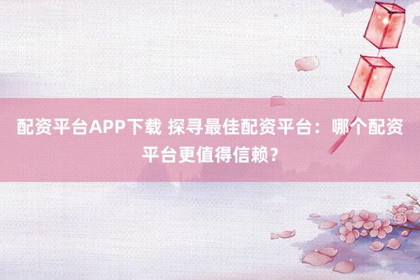 配资平台APP下载 探寻最佳配资平台：哪个配资平台更值得信赖？