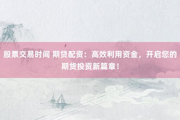 股票交易时间 期贷配资：高效利用资金，开启您的期货投资新篇章！