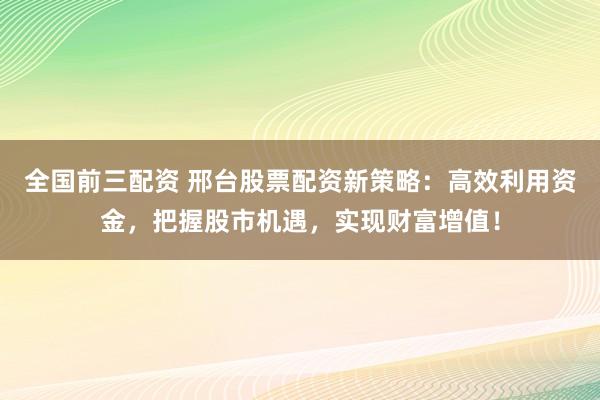 全国前三配资 邢台股票配资新策略：高效利用资金，把握股市机遇，实现财富增值！