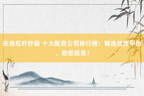 在线杠杆炒股 十大配资公司排行榜：精选优质平台，助您投资！