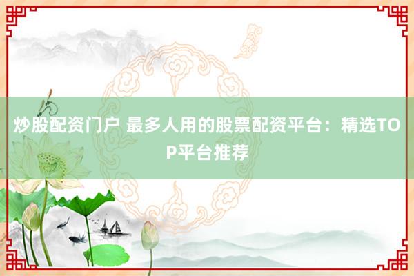 炒股配资门户 最多人用的股票配资平台：精选TOP平台推荐