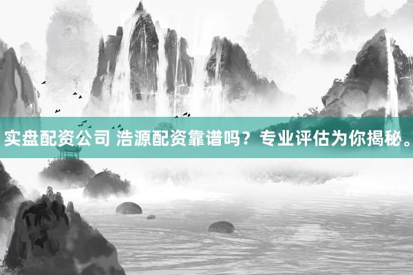 实盘配资公司 浩源配资靠谱吗？专业评估为你揭秘。