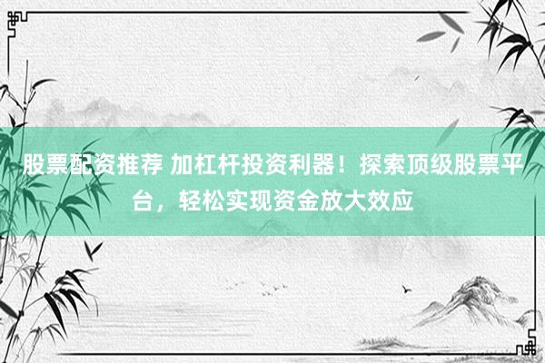 股票配资推荐 加杠杆投资利器！探索顶级股票平台，轻松实现资金放大效应