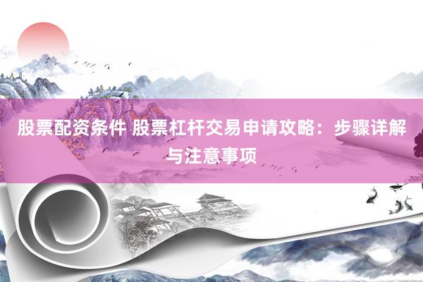 股票配资条件 股票杠杆交易申请攻略：步骤详解与注意事项
