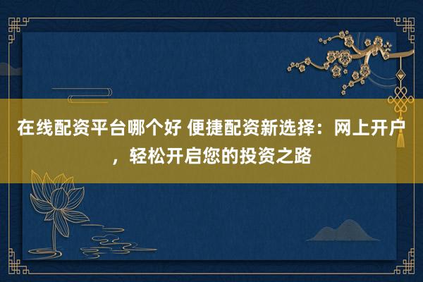 在线配资平台哪个好 便捷配资新选择：网上开户，轻松开启您的投资之路
