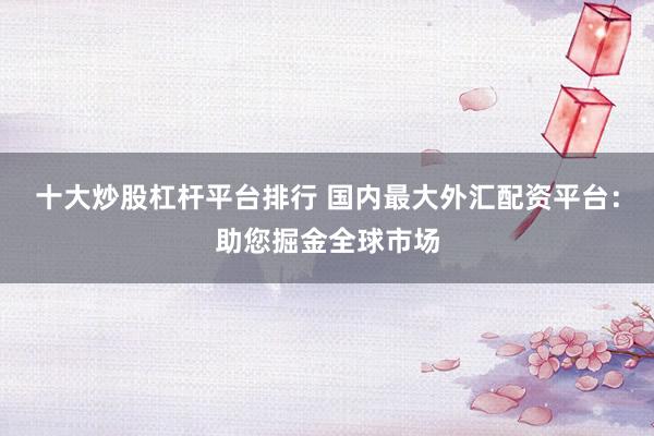 十大炒股杠杆平台排行 国内最大外汇配资平台：助您掘金全球市场