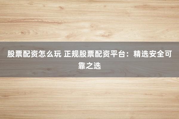 股票配资怎么玩 正规股票配资平台：精选安全可靠之选