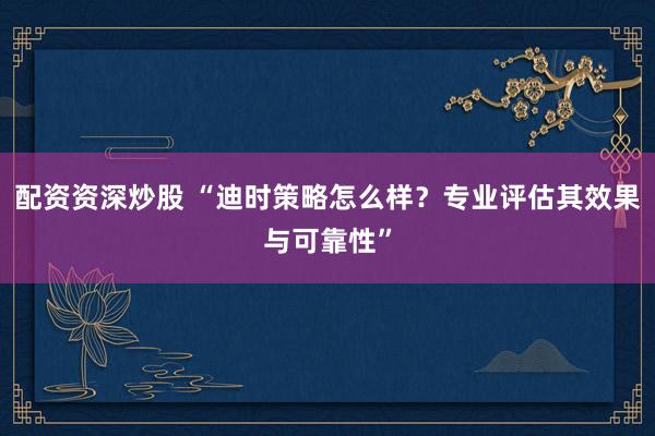 配资资深炒股 “迪时策略怎么样？专业评估其效果与可靠性”