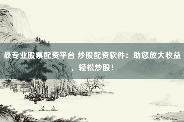 最专业股票配资平台 炒股配资软件：助您放大收益，轻松炒股！
