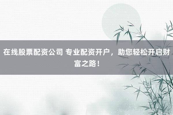 在线股票配资公司 专业配资开户，助您轻松开启财富之路！