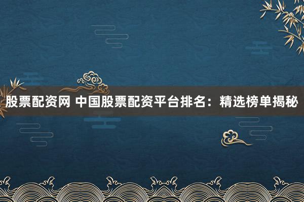 股票配资网 中国股票配资平台排名：精选榜单揭秘