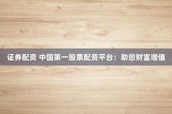 证券配资 中国第一股票配资平台：助您财富增值