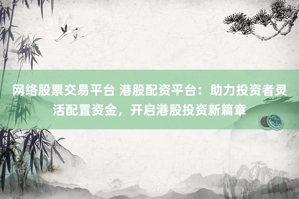 网络股票交易平台 港股配资平台：助力投资者灵活配置资金，开启港股投资新篇章