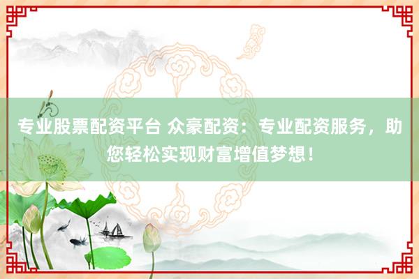 专业股票配资平台 众豪配资：专业配资服务，助您轻松实现财富增值梦想！