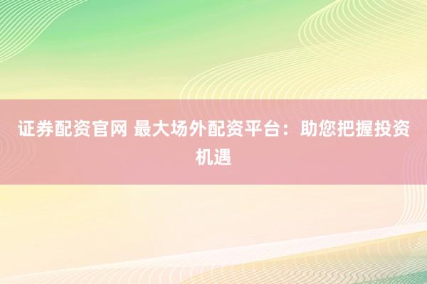 证券配资官网 最大场外配资平台：助您把握投资机遇