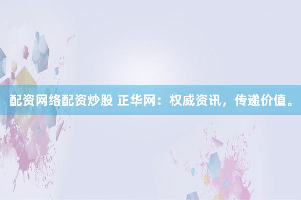 配资网络配资炒股 正华网：权威资讯，传递价值。