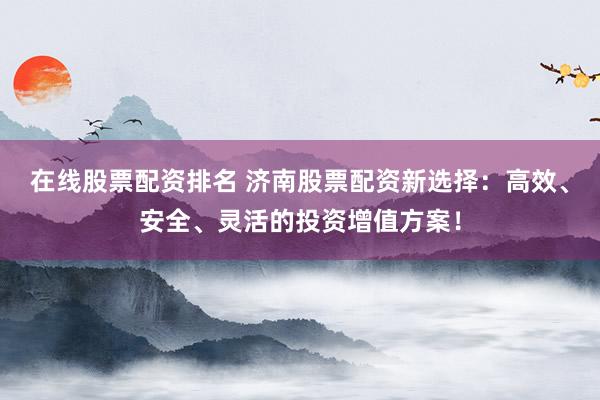 在线股票配资排名 济南股票配资新选择：高效、安全、灵活的投资增值方案！