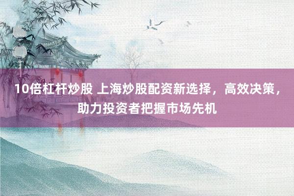10倍杠杆炒股 上海炒股配资新选择，高效决策，助力投资者把握市场先机