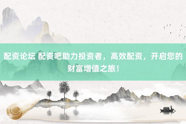 配资论坛 配资吧助力投资者，高效配资，开启您的财富增值之旅！