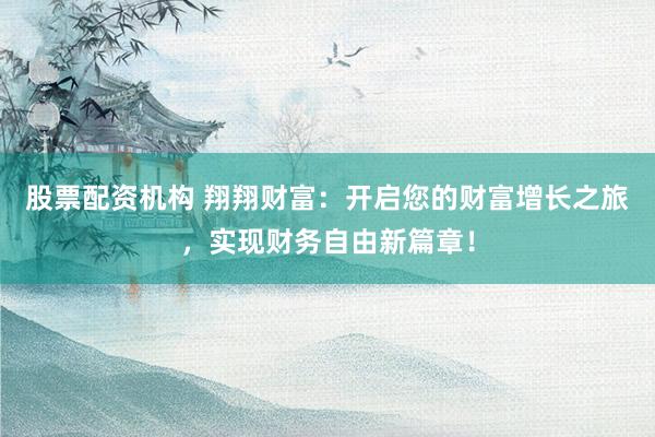 股票配资机构 翔翔财富：开启您的财富增长之旅，实现财务自由新篇章！