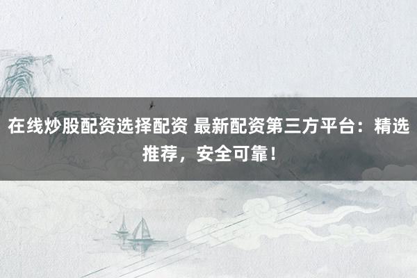 在线炒股配资选择配资 最新配资第三方平台：精选推荐，安全可靠！