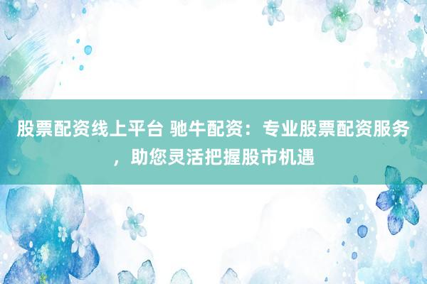 股票配资线上平台 驰牛配资：专业股票配资服务，助您灵活把握股市机遇