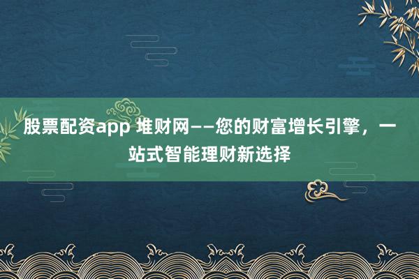 股票配资app 堆财网——您的财富增长引擎，一站式智能理财新选择