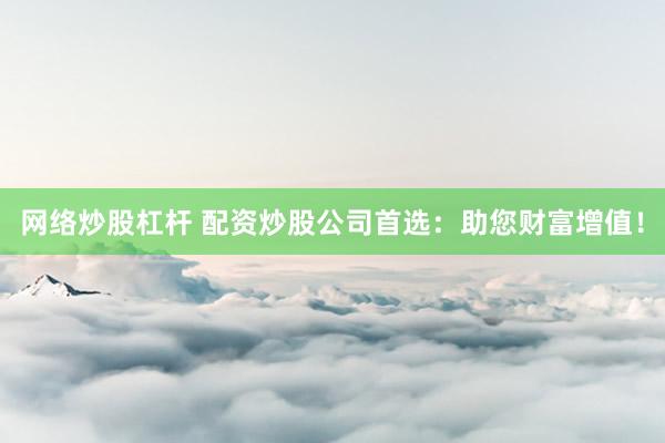 网络炒股杠杆 配资炒股公司首选：助您财富增值！