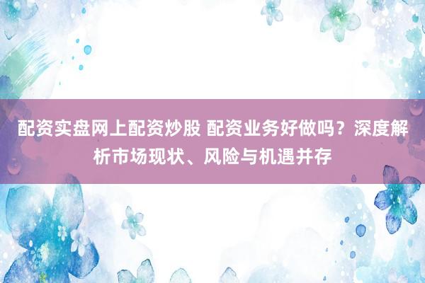 配资实盘网上配资炒股 配资业务好做吗?深度解析市场现状、风险与机遇并存