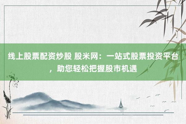线上股票配资炒股 股米网：一站式股票投资平台，助您轻松把握股市机遇