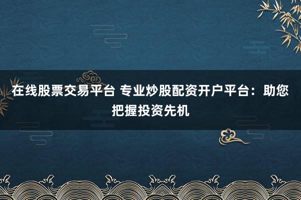 在线股票交易平台 专业炒股配资开户平台：助您把握投资先机