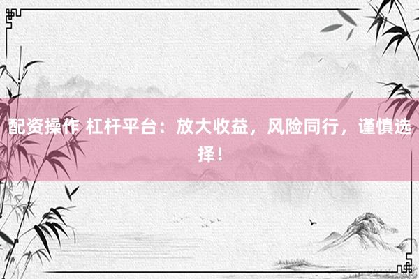 配资操作 杠杆平台：放大收益，风险同行，谨慎选择！