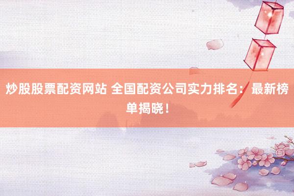 炒股股票配资网站 全国配资公司实力排名：最新榜单揭晓！