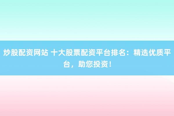 炒股配资网站 十大股票配资平台排名：精选优质平台，助您投资！