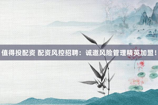 值得投配资 配资风控招聘：诚邀风险管理精英加盟！