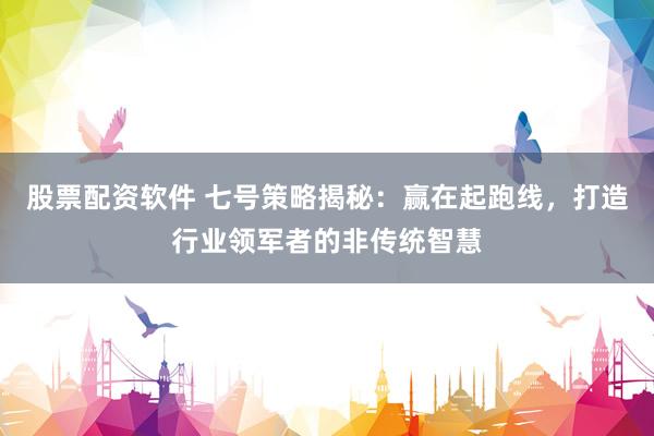 股票配资软件 七号策略揭秘:赢在起跑线,打造行业领军者的非传统智慧