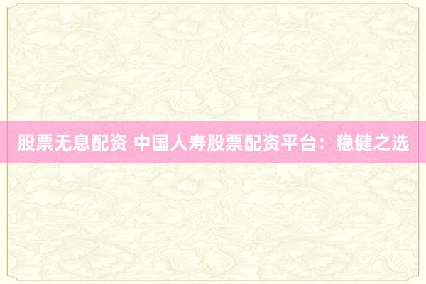 股票无息配资 中国人寿股票配资平台：稳健之选