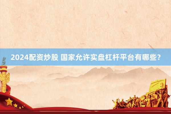 2024配资炒股 国家允许实盘杠杆平台有哪些？